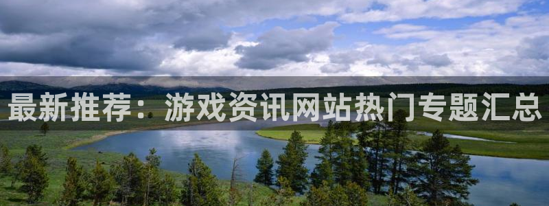 长征娱乐平台登录线路：最新推荐：游戏资讯网站热门专题汇总