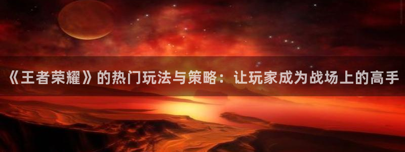 长征娱乐网页版地址：《王者荣耀》的热门玩法与策略：让玩家成为