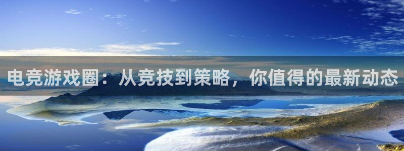 长征娱乐平台登录线路：电竞游戏圈：从竞技到策略，你值得的最新