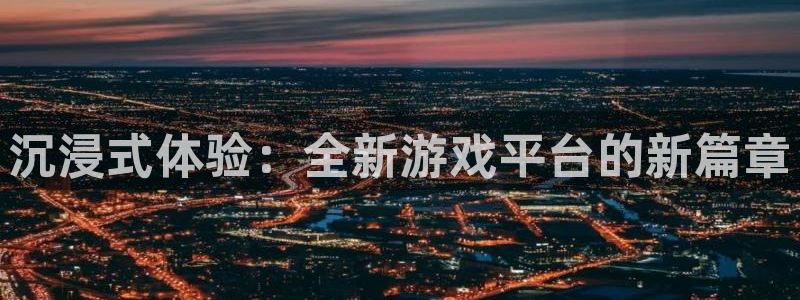 长征娱乐登陆：沉浸式体验：全新游戏平台的新篇章